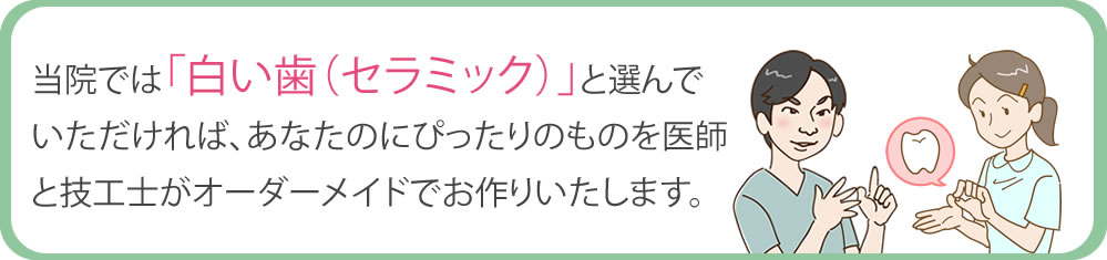 当院では「白い歯(セラミック)」を選んでいただければ、あなたにぴったりのものを医師と技工士がオーダーメイドでお作りいたします。