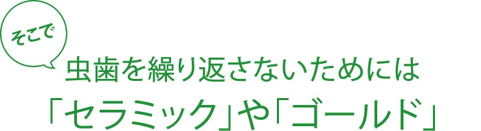 そこで虫歯を繰り返さないためには「セラミック」や「ゴールド」