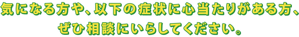 気になる方や、以下の症状に心当たりがある方、ぜひ相談にいらしてください。