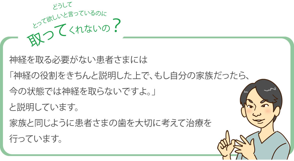 どうしてとってほしいと言ってるのに取ってくれないの? 神経を取る必要がない患者さまには「神経の役割をきちんと説明した上で、もし自分の家族だったら、今の状態では神経を取らないですよ」と説明しています。
