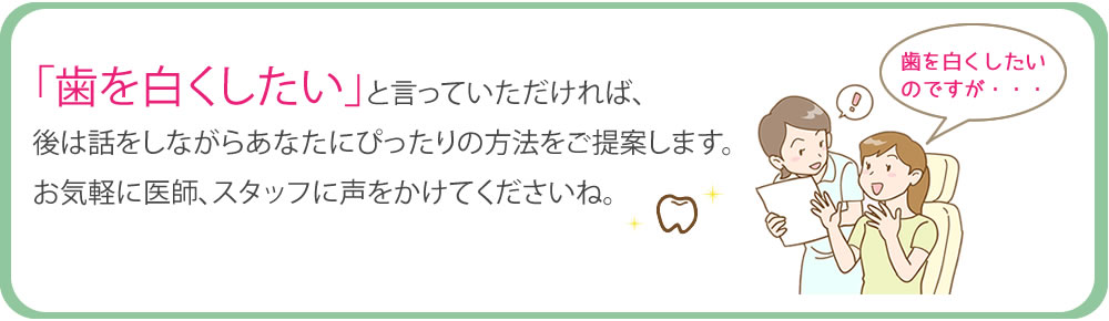 「歯を白くしたい」と言っていただければ、後は話をしながらあなたにぴったりの方法をご提案します。お気軽に医師、スタッフに声をかけてくださいね。